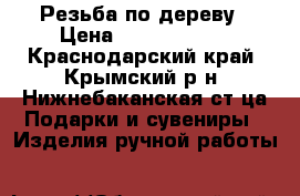 Резьба по дереву › Цена ­ 1000-10000 - Краснодарский край, Крымский р-н, Нижнебаканская ст-ца Подарки и сувениры » Изделия ручной работы   